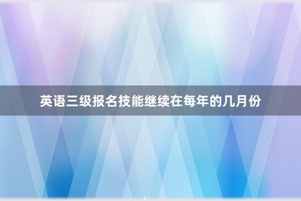英语三级报名技能继续在每年的几月份