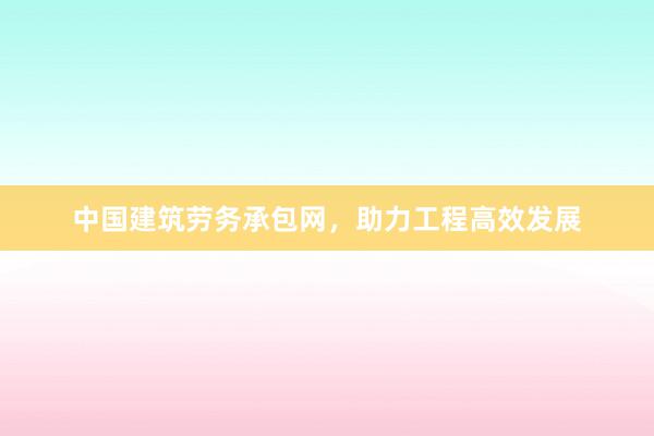 中国建筑劳务承包网，助力工程高效发展